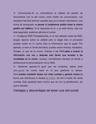 3.- Comunicarse: Si no confundimos la utilidad de gestión de
documentos con la del correo como medio de comunicación, nos
resultará más fácil eliminar aquellos que ya no tienen importancia. Una
forma de averiguarlo es pensar si hubiéramos podido hacer la misma
gestión por teléfono. Si la respuesta es sí, y ya está hecha, casi con
total seguridad, podemos eliminar el correo.
4.- Configurar RSS: Probablemente, si no has utilizado antes las RSS,
tengas reparos sobre su utilidad pero si eliges bien el proveedor
puedes recibir en tu correo todo la información que te gusta. Por
ejemplo, si eres un forofo del fútbol, puedes recibir noticias, resultados,
fichajes, lo que se te ocurra. Gracias a las RSS sales a buscar la
información una vez y después solo tienes que acceder a las
novedades en tu correo. Aunque, normalmente siempre se tiende a
perfeccionar la personalización de su RSS.
5.- Gestionar agenda: Al igual que los contactos, debes tener
una cuenta de correo base en la que gestionar tu tiempo.
Pero puedes compartir tareas con otras cuentas y generar avisos de
forma que distribuyas tu tiempo en forma de red a través de varias
cuentas. Este apartado tiene mucho que ver con la planificación, así
que tú decides.
Ventajas y desventajas de tener una red social
 