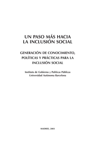 UN PASO MÁS HACIA
LA INCLUSIÓN SOCIAL
GENERACIÓN DE CONOCIMIENTO,
POLÍTICAS Y PRÁCTICAS PARA LA
INCLUSIÓN SOCIAL
Instituto de Gobierno y Políticas Públicas
Universidad Autónoma Barcelona
MADRID, 2003
 