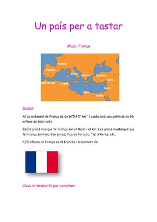 Un país per a tastar
                               Mapa: França




Dades:

A) La extensió de França és de 675.417 km² i conta amb una població de 66
millons de habitants.

B) Els grans rius que te França són el Mosa i el Rin. Les grans muntanyes que
té França són Puig d’en jordà, Pica de horadic, Tuc d’Arres, etc.

C) El idioma de França és el francès i la bandera és:




Llocs interesants per conéixer:
 