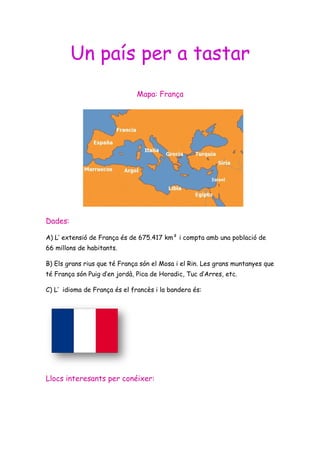 Un país per a tastar
                               Mapa: França




Dades:

A) L’ extensió de França és de 675.417 km² i compta amb una població de
66 millons de habitants.

B) Els grans rius que té França són el Mosa i el Rin. Les grans muntanyes que
té França són Puig d’en jordà, Pica de Horadic, Tuc d’Arres, etc.

C) L’ idioma de França és el francès i la bandera és:




Llocs interesants per conéixer:
 