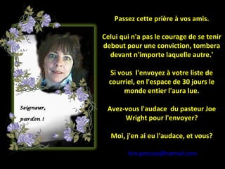 Passez cette prière à vos amis. Celui qui n'a pas le courage de se tenir debout pour une conviction, tombera devant n'importe laquelle autre.' Si vous  l'envoyez à votre liste de courriel, en l'espace de 30 jours le monde entier l'aura lue. Avez-vous l'audace  du pasteur Joe Wright pour l'envoyer? Moi, j'en ai eu l'audace, et vous? [email_address] 