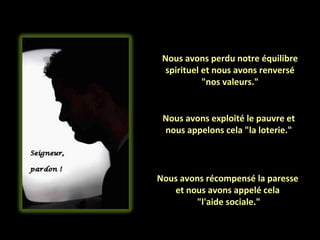 Nous avons perdu notre équilibre spirituel et nous avons renversé "nos valeurs." Nous avons exploité le pauvre et nous appelons cela "la loterie." Nous avons récompensé la paresse  et nous avons appelé cela  "l'aide sociale." 