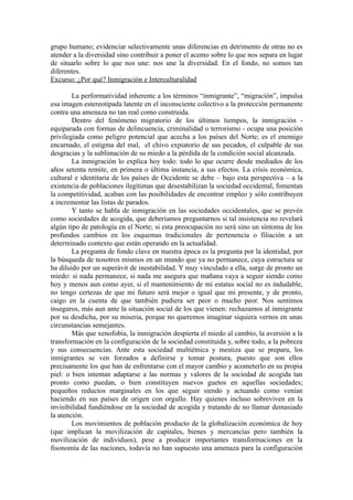 grupo humano; evidenciar selectivamente unas diferencias en detrimento de otras no es
atender a la diversidad sino contribuir a poner el acento sobre lo que nos separa en lugar
de situarlo sobre lo que nos une: nos une la diversidad. En el fondo, no somos tan
diferentes.
Excurso: ¿Por qué? Inmigración e Interculturalidad

        La performatividad inherente a los términos “inmigrante”, “migración”, impulsa
esa imagen estereotipada latente en el inconsciente colectivo a la protección permanente
contra una amenaza no tan real como construida.
        Dentro del fenómeno migratorio de los últimos tiempos, la inmigración -
equiparada con formas de delincuencia, criminalidad o terrorismo - ocupa una posición
privilegiada como peligro potencial que acecha a los países del Norte; es el enemigo
encarnado, el estigma del mal, el chivo expiatorio de sus pecados, el culpable de sus
desgracias y la sublimación de su miedo a la pérdida de la condición social alcanzada.
        La inmigración lo explica hoy todo: todo lo que ocurre desde mediados de los
años setenta remite, en primera o última instancia, a sus efectos. La crisis económica,
cultural e identitaria de los países de Occidente se debe – bajo esta perspectiva – a la
existencia de poblaciones ilegítimas que desestabilizan la sociedad occidental, fomentan
la competitividad, acaban con las posibilidades de encontrar empleo y sólo contribuyen
a incrementar las listas de parados.
        Y tanto se habla de inmigración en las sociedades occidentales, que se prevén
como sociedades de acogida, que deberíamos preguntarnos si tal insistencia no revelará
algún tipo de patología en el Norte; si esta preocupación no será sino un síntoma de los
profundos cambios en los esquemas tradicionales de pertenencia o filiación a un
determinado contexto que están operando en la actualidad.
        La pregunta de fondo clave en nuestra época es la pregunta por la identidad, por
la búsqueda de nosotros mismos en un mundo que ya no permanece, cuya estructura se
ha diluido por un superávit de inestabilidad. Y muy vinculado a ella, surge de pronto un
miedo: si nada permanece, si nada me asegura que mañana vaya a seguir siendo como
hoy y menos aun como ayer, si el mantenimiento de mi estatus social no es indudable,
no tengo certezas de que mi futuro será mejor o igual que mi presente, y de pronto,
caigo en la cuenta de que también pudiera ser peor o mucho peor. Nos sentimos
inseguros, más aun ante la situación social de los que vienen: rechazamos al inmigrante
por su desdicha, por su miseria, porque no queremos imaginar siquiera vernos en unas
circunstancias semejantes.
        Más que xenofobia, la inmigración despierta el miedo al cambio, la aversión a la
transformación en la configuración de la sociedad constituida y, sobre todo, a la pobreza
y sus consecuencias. Ante esta sociedad multiétnica y mestiza que se prepara, los
inmigrantes se ven forzados a definirse y tomar postura, puesto que son ellos
precisamente los que han de enfrentarse con el mayor cambio y acometerlo en su propia
piel: o bien intentan adaptarse a las normas y valores de la sociedad de acogida tan
pronto como puedan, o bien constituyen nuevos guetos en aquellas sociedades;
pequeños reductos marginales en los que seguir siendo y actuando como venían
haciendo en sus países de origen con orgullo. Hay quienes incluso sobreviven en la
invisibilidad fundiéndose en la sociedad de acogida y tratando de no llamar demasiado
la atención.
        Los movimientos de población producto de la globalización económica de hoy
(que implican la movilización de capitales, bienes y mercancías pero también la
movilización de individuos), pese a producir importantes transformaciones en la
fisonomía de las naciones, todavía no han supuesto una amenaza para la configuración
 