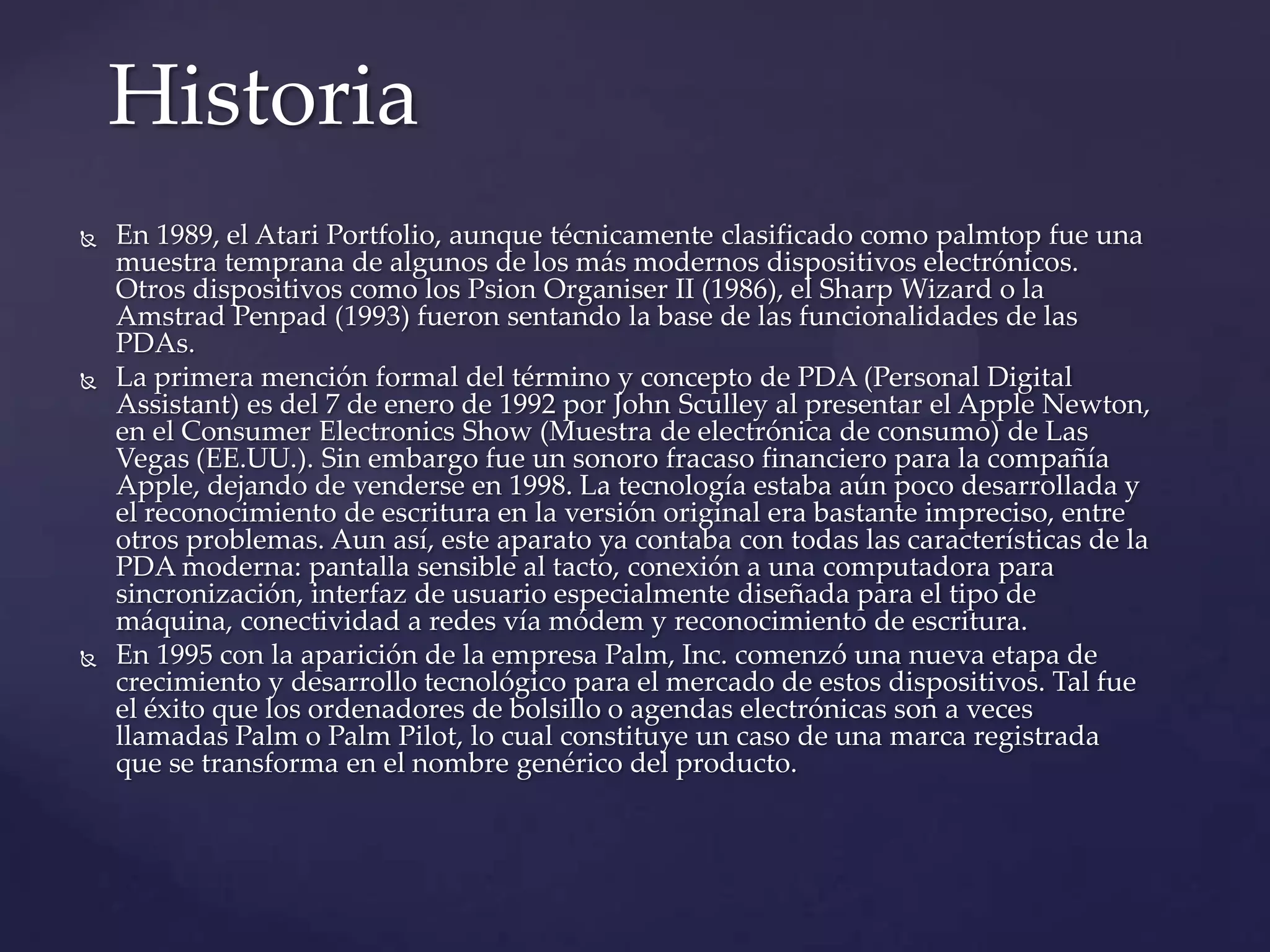  En 1989, el Atari Portfolio, aunque técnicamente clasificado como palmtop fue una
muestra temprana de algunos de los más modernos dispositivos electrónicos.
Otros dispositivos como los Psion Organiser II (1986), el Sharp Wizard o la
Amstrad Penpad (1993) fueron sentando la base de las funcionalidades de las
PDAs.
 La primera mención formal del término y concepto de PDA (Personal Digital
Assistant) es del 7 de enero de 1992 por John Sculley al presentar el Apple Newton,
en el Consumer Electronics Show (Muestra de electrónica de consumo) de Las
Vegas (EE.UU.). Sin embargo fue un sonoro fracaso financiero para la compañía
Apple, dejando de venderse en 1998. La tecnología estaba aún poco desarrollada y
el reconocimiento de escritura en la versión original era bastante impreciso, entre
otros problemas. Aun así, este aparato ya contaba con todas las características de la
PDA moderna: pantalla sensible al tacto, conexión a una computadora para
sincronización, interfaz de usuario especialmente diseñada para el tipo de
máquina, conectividad a redes vía módem y reconocimiento de escritura.
 En 1995 con la aparición de la empresa Palm, Inc. comenzó una nueva etapa de
crecimiento y desarrollo tecnológico para el mercado de estos dispositivos. Tal fue
el éxito que los ordenadores de bolsillo o agendas electrónicas son a veces
llamadas Palm o Palm Pilot, lo cual constituye un caso de una marca registrada
que se transforma en el nombre genérico del producto.
Historia
 