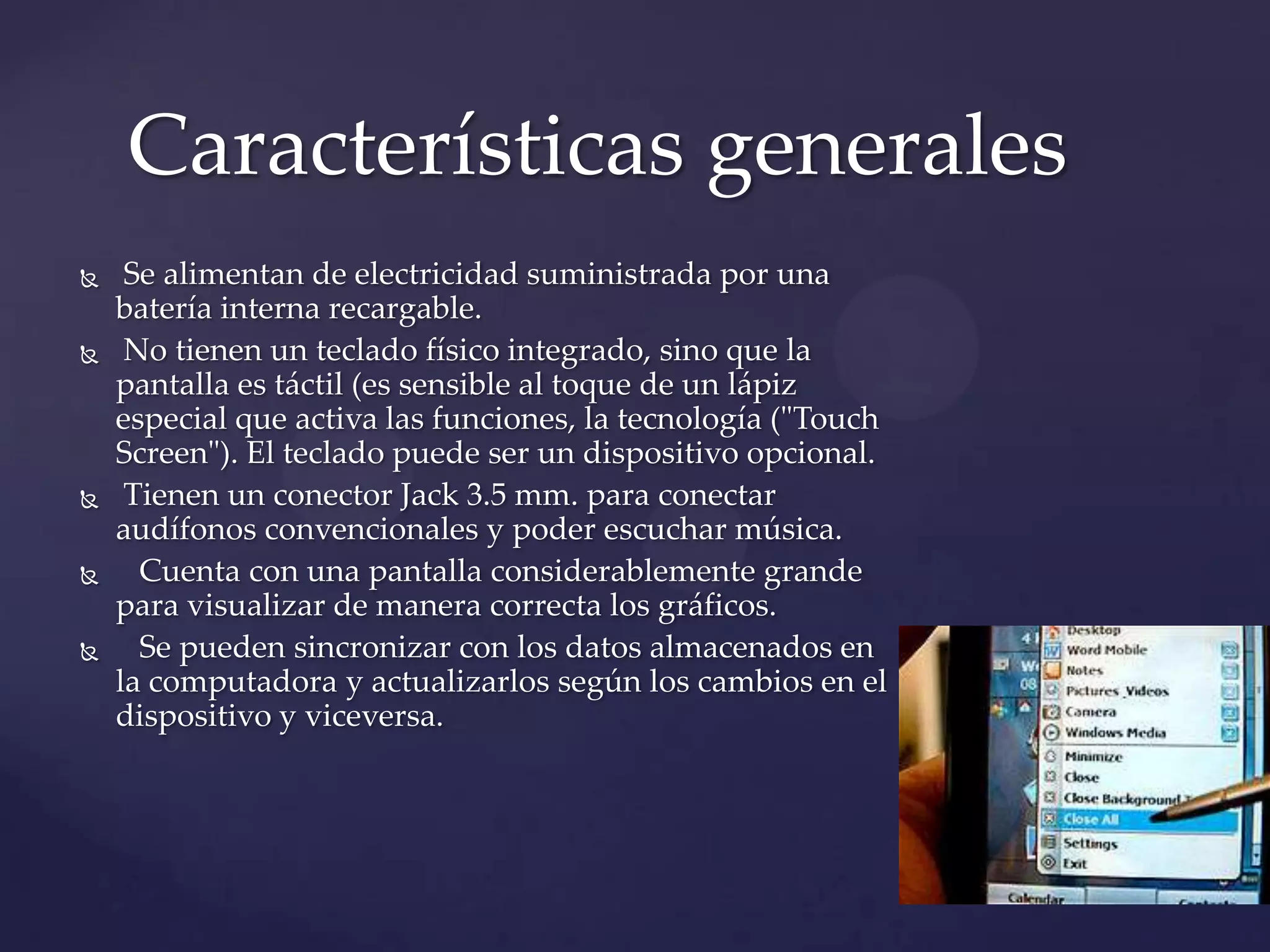  Se alimentan de electricidad suministrada por una
batería interna recargable.
 No tienen un teclado físico integrado, sino que la
pantalla es táctil (es sensible al toque de un lápiz
especial que activa las funciones, la tecnología ("Touch
Screen"). El teclado puede ser un dispositivo opcional.
 Tienen un conector Jack 3.5 mm. para conectar
audífonos convencionales y poder escuchar música.
 Cuenta con una pantalla considerablemente grande
para visualizar de manera correcta los gráficos.
 Se pueden sincronizar con los datos almacenados en
la computadora y actualizarlos según los cambios en el
dispositivo y viceversa.
Características generales
 