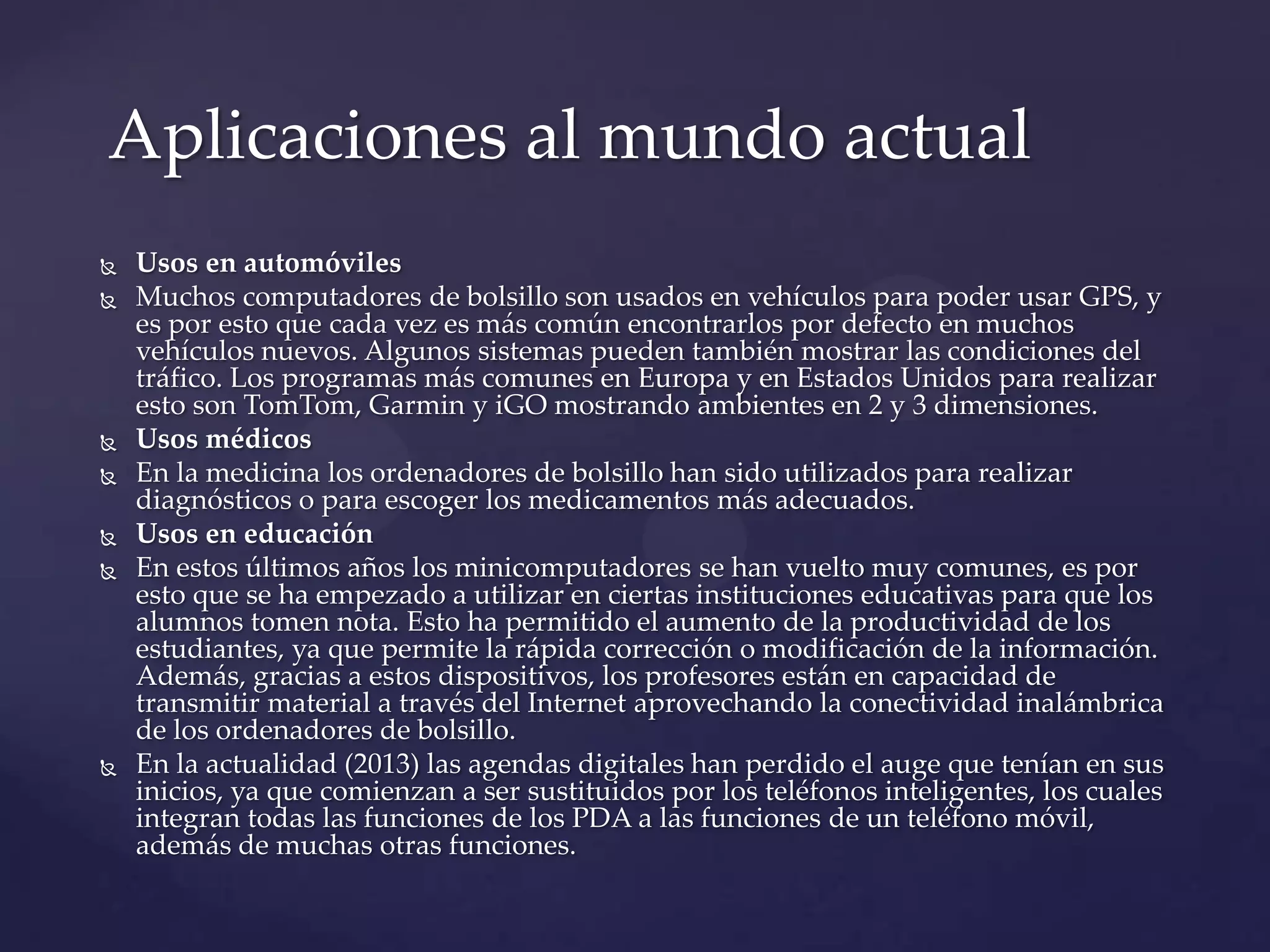  Usos en automóviles
 Muchos computadores de bolsillo son usados en vehículos para poder usar GPS, y
es por esto que cada vez es más común encontrarlos por defecto en muchos
vehículos nuevos. Algunos sistemas pueden también mostrar las condiciones del
tráfico. Los programas más comunes en Europa y en Estados Unidos para realizar
esto son TomTom, Garmin y iGO mostrando ambientes en 2 y 3 dimensiones.
 Usos médicos
 En la medicina los ordenadores de bolsillo han sido utilizados para realizar
diagnósticos o para escoger los medicamentos más adecuados.
 Usos en educación
 En estos últimos años los minicomputadores se han vuelto muy comunes, es por
esto que se ha empezado a utilizar en ciertas instituciones educativas para que los
alumnos tomen nota. Esto ha permitido el aumento de la productividad de los
estudiantes, ya que permite la rápida corrección o modificación de la información.
Además, gracias a estos dispositivos, los profesores están en capacidad de
transmitir material a través del Internet aprovechando la conectividad inalámbrica
de los ordenadores de bolsillo.
 En la actualidad (2013) las agendas digitales han perdido el auge que tenían en sus
inicios, ya que comienzan a ser sustituidos por los teléfonos inteligentes, los cuales
integran todas las funciones de los PDA a las funciones de un teléfono móvil,
además de muchas otras funciones.
Aplicaciones al mundo actual
 