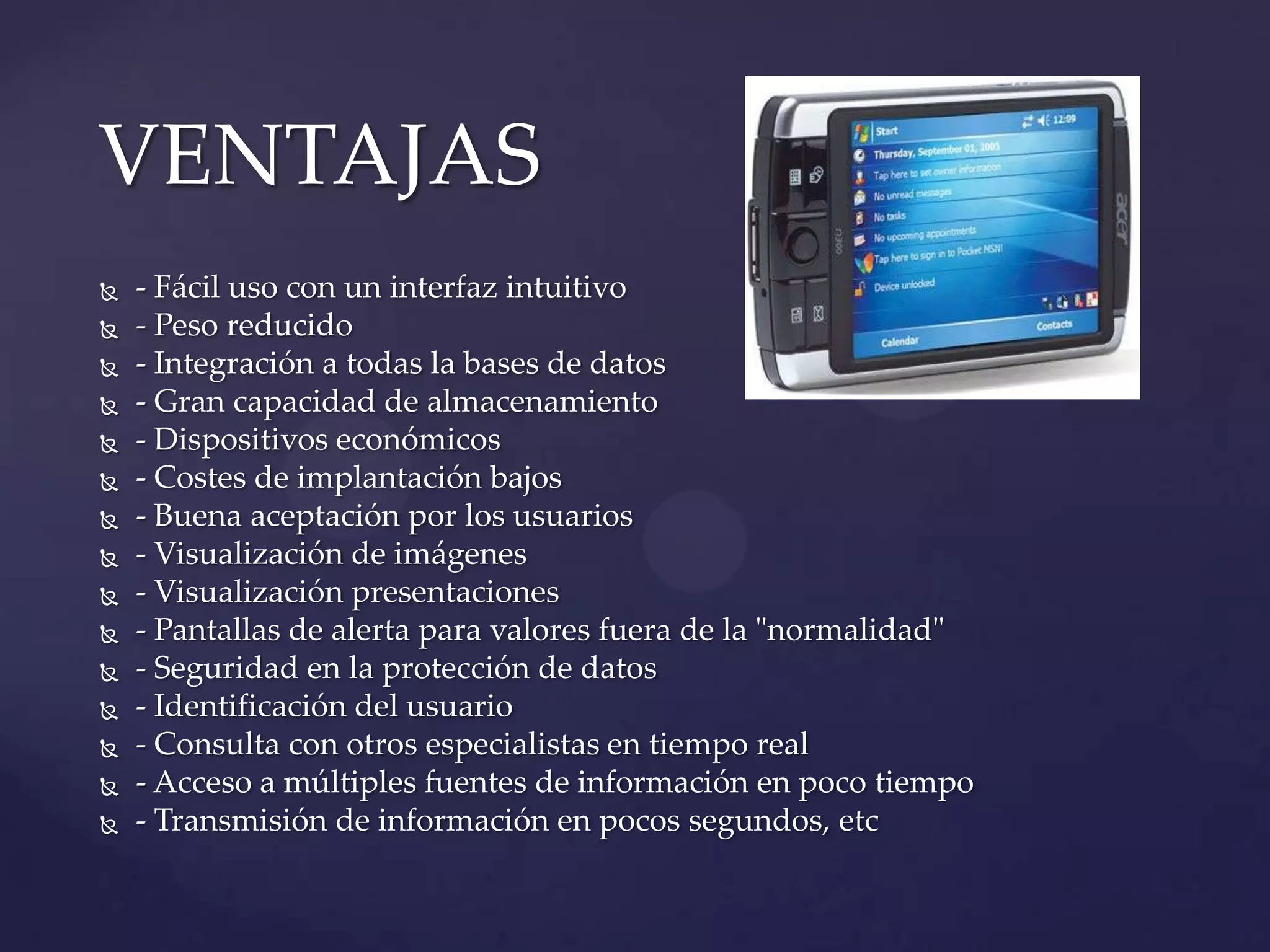  - Fácil uso con un interfaz intuitivo
 - Peso reducido
 - Integración a todas la bases de datos
 - Gran capacidad de almacenamiento
 - Dispositivos económicos
 - Costes de implantación bajos
 - Buena aceptación por los usuarios
 - Visualización de imágenes
 - Visualización presentaciones
 - Pantallas de alerta para valores fuera de la "normalidad"
 - Seguridad en la protección de datos
 - Identificación del usuario
 - Consulta con otros especialistas en tiempo real
 - Acceso a múltiples fuentes de información en poco tiempo
 - Transmisión de información en pocos segundos, etc
VENTAJAS
 