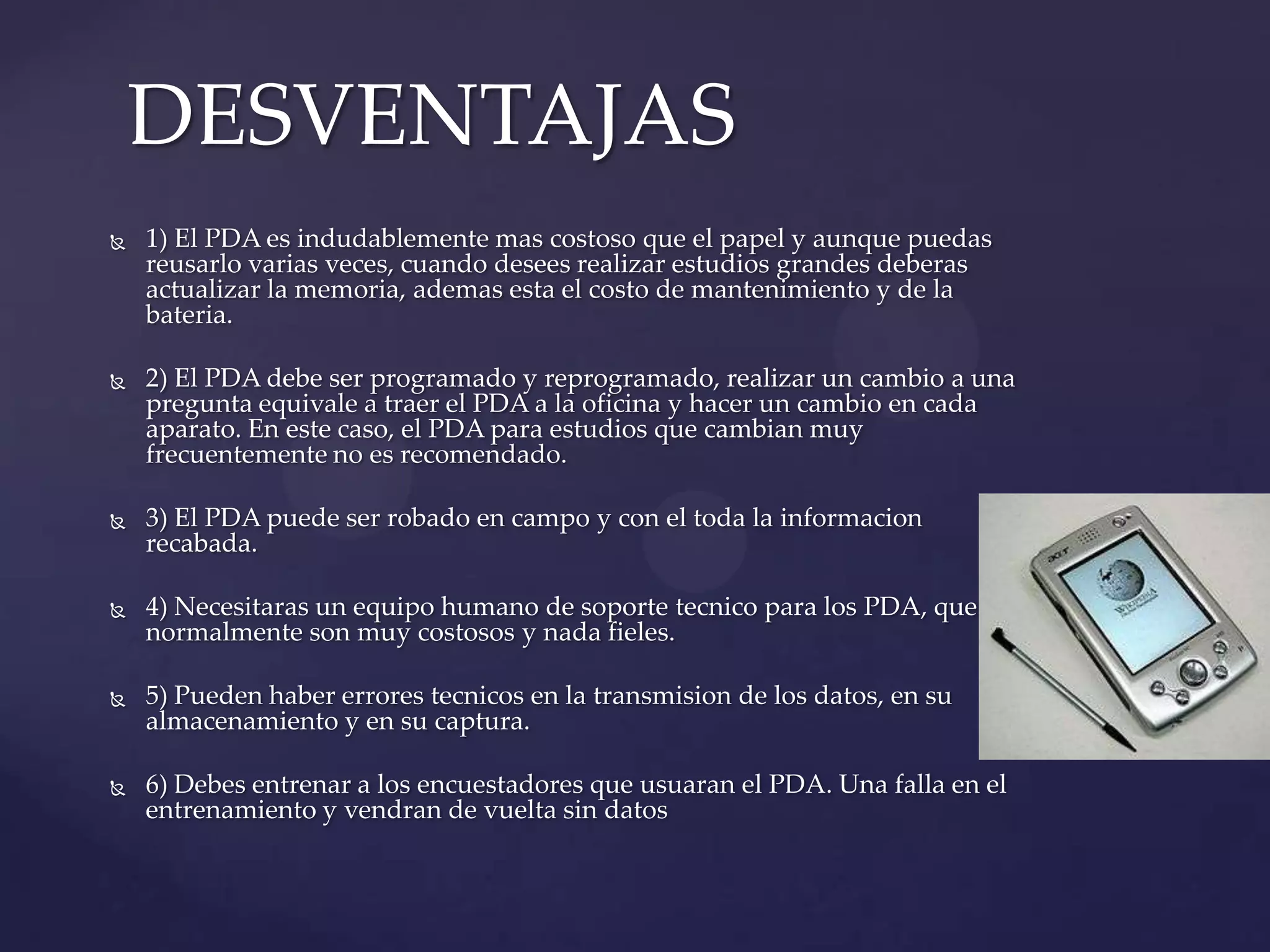  1) El PDA es indudablemente mas costoso que el papel y aunque puedas
reusarlo varias veces, cuando desees realizar estudios grandes deberas
actualizar la memoria, ademas esta el costo de mantenimiento y de la
bateria.
 2) El PDA debe ser programado y reprogramado, realizar un cambio a una
pregunta equivale a traer el PDA a la oficina y hacer un cambio en cada
aparato. En este caso, el PDA para estudios que cambian muy
frecuentemente no es recomendado.
 3) El PDA puede ser robado en campo y con el toda la informacion
recabada.
 4) Necesitaras un equipo humano de soporte tecnico para los PDA, que
normalmente son muy costosos y nada fieles.
 5) Pueden haber errores tecnicos en la transmision de los datos, en su
almacenamiento y en su captura.
 6) Debes entrenar a los encuestadores que usuaran el PDA. Una falla en el
entrenamiento y vendran de vuelta sin datos
DESVENTAJAS
 