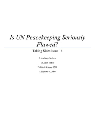 Is UN Peacekeeping Seriously Flawed?Taking Sides Issue 16P. Anthony ScalettaDr. Jean SedlarPolitical Science 0501December 4, 200912/4/2009<br />Former Nobel Peace Prize winner Ralph Bunche once said, “The United Nations exists not merely to preserve the peace but also to make change - even radical change - possible without violent upheaval.  The United Nations has no vested interest in the status quo.  It seeks a more secure world, a better world, a world of progress for all peoples.”  The United Nations was created in the aftermath of World War II to prevent any further world wars by fostering global stability through international understanding and cooperation.  Since its inception in 1945, the UN has grown fourfold and has worked to strengthen the international community while helping millions of people through the work of its special commissions.  The UN has been able to bring about relative world peace and stability thus far by successfully preventing a third world war.  While no one is debating this fact, some have questioned the overall effectiveness of the world’s largest intergovernmental organization.  Perhaps, no facet of the UN is more debated and scrutinized than its Department of Peacekeeping Operations (UNDPKO), which was created in 1948 shortly after the formation of the UN, to maintain international peace and security in accordance with one of the UN’s three “basic purposes.”  In the hope of gaining a better understanding of UN peacekeeping operations and some of the issues surrounding it, let us now turn to a cursory examination of the UNDPKO’s history, structure, and mission as well as some of its flaws.   <br />The UNDPKO has been conducting peacekeeping operations, which the UN defines as “a way to help countries torn by conflict create conditions for sustainable peace,” for a little over six decades now.  During this time there have been 63 peacekeeping missions carried out all over the world.  It is worth noting that only 18 peacekeeping operations were carried out between 1948 and 1990, while the bulk of these operations have taken place since the end of the cold war (Schaefer).  In the last two decades alone the UN Security Council has approved over 40 new peacekeeping operations, with an eightfold increase occurring in the number of peacekeepers deployed since 1999 (United Nations Peacekeeping).  This increase marks a paradigm shift in the international security system, as brought about by the collapse of the Soviet Union and the subsequent depolarization of the UN’s Security Council.  This vigorous expansion in the number of peacekeeping operations over a relatively brief period of time has resulted in a major shift in the UNDPKO’s peacekeeping capacity and is arguably the cause of many of its problems.  It was at the beginning of this expansionary phase in the early 1990s that the peacekeeping disasters in Bosnia and Rwanda took place, leading to the UN’s peacekeeping role to be called into question for the first time. <br />It would appear that the UNDPKO has not been able to evolve fast enough to meet the demands of a rapidly changing and multi-faceted mission.  In Taking Sides: Clashing Views in World Politics, Brett Schaefer characterizes this shift in peacekeeping doctrine as follows: “The post-1990 operations involved a dramatic expansion in scope, purpose, and responsibilities beyond traditional peacekeeping operations.  As a result, from a rather modest history of monitoring cease-fires, demilitarized zones, and post-conflict security, UN peace operations have expanded to include multiple responsibilities including more complex military interventions, civilian police duties, human rights interventions, reconstruction, overseeing elections, and post-conflict reconstruction” (309).  An optimist might argue that the UNDPKO is merely going through some growing pains, or a sort of trial-and-error phase, as it navigates its way through uncharted peacekeeping territory and it will eventually right its course and get back on track.  Robert Johansen of the Mershon International Studies Review acknowledges that, “As peacekeepers have shown in Somalia and the former Yugoslavia, both traditional peacekeeping and unprecedented forms of UN enforcement are destined to grow through some blending of their functions and such blending is seldom trouble-free” (310). <br />There are currently over 100,000 personnel deployed in support of the UN’s 17 ongoing peacekeeping operations.  These operations span across four continents with more than half of them located in Africa.  Since the UN does not have its own military force, it must rely on troops that have been “loaned” from various member states to supply its peacekeeping forces.  Interestingly, nine of the top 10 contributors of uniformed personnel to UN peacekeeping operations are developing countries, with Pakistan, Bangladesh, and India making up the top three, respectively (Schaeffer 310).  Often the contributing countries are in search of some much needed training for its troops and a source of additional income.  However, UN peacekeepers tend to be undertrained and ill equipped to handle the missions that they are faced with.  Additionally, one should question the cohesion and overall effectiveness of a unit that is comprised of such a mishmash of soldiers.  Recently, the integrity of the peacekeeping soldiers has been called into question with the allegations and confirmed cases of sexual exploitation and abuse by UN personnel in over half of the locations where peacekeeping operations are currently underway (Schaeffer 312).  As Brett Schaeffer contends, “In addition to the horrible mistreatment of those who are under the protection of the UN, sexual exploitation and abuse undermine the credibility of UN peacekeeping operations and must be addressed through an effective plan and commitment to end abuses and ensure accountability” (312).  Although the UN has taken steps to mitigate the sexual abuse with its “zero tolerance” policy, it has been able to do very little to hold its member countries accountable for the punishment of the perpetrators.  This points out a very serious flaw in the legal framework, or lack thereof, within the UN system.  If the UN were able to pursue and prosecute those soldiers that have committed these heinous crimes then it would be able to enforce its zero tolerance policy better and ultimately curb the sexual abuses being committed by its troops.  The manner in which the current system operates only allows the UNDPKO to pay lip service to the crackdown on sexual abuse without any way to actually enforce it, thus the rape and illegal sex bartering continues.  Until the UN can get this issue under control, UN peacekeeping forces will continue to lose face in the eyes of the international community. <br />Financially speaking, the UNDPKO has been accused of being ill equipped to properly manage its funds, that is when there are funds to be had.  UN operations are chronically underfunded.  In Taking Sides: Clashing Views in World Politics William Durch notes that, “Most peace operations struggle to attract the manpower and funds they need to create real change over time” (320).  The United States is the largest financial contributor to UN peacekeeping operations, however it tends to never pay the full 26 percent that it is legally mandated to pay under the UN Charter (Schaeffer 326).  Considering that UN peacekeeping operations only cost one-fifth of what it would cost the US to carry out a similar mission, it is surprising that the US isn’t looking to take advantage of this relative bargain.  UN peacekeeping operations will surely continue to struggle to make progress and become more effective without greater support from the United States.  It would appear that the Obama administration sees it this way too.  In a September 2009 press release, US President Barrack Obama made a show of support when he stated, “From Sudan to Liberia to Haiti, peacekeeping operations are a cost-effective means for the United States and all nations to share the burden of promoting peace and security.  Over the last ten years, the demands on peacekeeping have grown, and operations have become more complex.  It is in all of our interests to improve the efficiency and effectiveness of these efforts” (US Mission to the UN).  Only time will tell if President Obama’s verbal support will amount to any tangible results. <br />In many ways, UN peacekeeping operations in Africa make an ideal case study for analyzing some of the fundamental flaws of the UNDPKO approach.  In his Journal of International Affairs article, “Peace Operations in Africa: Preserving the Brittle State?” Assis Malaquias asserts that the UN peacekeeping operations “rarely address the fundamental issues that endanger the viability of many African states and cause this human suffering in the first place – i.e., political instability, economic decay and social dislocation.  In other words, while UN peace operations allow brittle and nonviable African states to survive in the short term, they cannot guarantee their long-term stability and viability, let alone democratic governance or economic development” (416).   This shortsighted approach is a huge flaw in UN peacekeeping doctrine, for if sustainable peace is the goal then the enduring political and economic stability of the country in question should be what is ultimately guiding the effort.  Perhaps, applying a little more cultural sensitivity to the peacekeeping approach wouldn’t hurt either.  When analyzing certain conflicts it is important to keep in mind that our current international system is formed around the principle of state sovereignty as brought about by the Treaty of Westphalia in 1648.  We must not forget that for many Africans the state as a political entity is something that was created arbitrarily by foreigners through the Berlin Conference, thus these manmade boundaries have very little meaning to tribal Africans.   Therefore, the state-centric model that UN peacekeeping operations represents is by default contradictory to the cultural beliefs of many Africans.  Malaquias stresses that, “By adhering rigidly to the Westphalian framework, the UN regularly ignores the complexities that reside at the core of most intrastate conflicts in Africa.  Predictably, therefore, the UN has been largely ineffective in deterring, let alone resolving, these conflicts” (417).  <br />Since the end of the cold war, the UN has conducted 11 peacekeeping operations in Africa, most of which have been internal conflicts.  The UNDPKO’s involvement in such conflicts marks a shift in its mission from interstate conflicts to intrastate conflicts.  Thus far, the UN has proven to be less than effective in dealing with the complexities and intricacies of intrastate conflicts, as evidenced by the bungling of the Rwandan genocide in 1994 and limited success in the ongoing conflicts in the Democratic Republic of Congo and Darfur, Sudan.  The Darfur conflict illustrates the UNDPKO’s inexperience with intrastate tribal conflicts, and perhaps more importantly it underscores one of the most fundamental flaws in the structure of the UN; the Security Council, which is where all the decision making power resides.  Because of the veto power afforded the five permanent Security Council members, the bipolarity of the Council during the Cold War often prevented the UN from taking any course of action.  Although the bipolarization of the Security Council has mostly dissolved along with the end of the Cold War, the veto power still greatly handicaps the UN’s ability to take swift action in its peacekeeping operations.  Case in point: the Darfur conflict.  Under the protections of China’s veto, Sudan has demanded that all peacekeepers sent into the conflict must be African.  As Brett Schaefer points out, “This has led to a severe constraint of available troops: There simply are not enough trained and capable troops to meet the demand” (315).  This unfeasible caveat, as created by China’s veto power, has hamstrung the UN’s Sudan peacekeeping operations, which has led to a serious deterioration of the situation in Darfur.  The fact that just five out of the 192 member nations of the UN have so much power is a cardinal fault within the UN framework that affects not only the manner in which peacekeeping operations are carried out,  but also, for better or worse, dictates the overall UN Mission.  Perhaps, the reason that many of the attempts to reform the UNDPKO, such as the Brahimi Report, have largely faltered is because they have merely been treating the superficial symptoms of the problem while ignoring the root cause of the malady, the broken Security Council.  Unfortunately, an overhaul of the structure of the Security Council would require a UN charter revision and it is not very likely that any of the Security Council’s permanent members are willing to relinquish its power in the name of creating a more democratic system. <br />Whether or not the issue of the disproportionate and unbalanced power dynamic of the UN Security Council is addressed, the UNDPKO should nonetheless consider a fundamental change in its approach to peacekeeping operations.  Assis Malaquias argues that, “To be relevant and successful, UN peace operations must dedicate greater attention to the demands of national self-determination, not simply state preservation” (440).  Furthermore, Malaquias asserts that, “The continuing significance of nations constituted by culturally and historically similar individuals who share both common bonds and a desire to govern themselves is not unique to Africa” (440).  Indeed, you can find similar such beliefs rooted deep within most any conflict.  It is then for this reason that we should view the UN’s peacekeeping blunders in Africa not as failures but as critical lessons that offer us valuable insights into the nature of contemporary peacekeeping operations.  Seeing that the majority of the UN’s peacekeeping “hot spots” are located on the African continent, it is conceivable that a shift in UN peacekeeping doctrine, as suggested by Malaquias, away from the Eurocentric Westphalian state model toward a more flexible and culturally-bound approach would yield greater peace and stability.<br />In conclusion, the UNDPKO, despite all its flaws, is nonetheless a vital component in the UN’s role of maintaining international peace and stability.  Robert Johansen suggests that, “The most realistic and helpful measure of whether UN forces are an asset is to compare life with them against life without them, both for present and future generations.  For that reason it can be useful to think imaginatively about how UN peacekeeping might become the linchpin in long-term efforts to increase peoples’ security while contributing to the de-legitimatization and eventual elimination of war” (310).  It is no secret that significant reforms are needed if the UNDPKO is to properly adjust to the unprecedented pace in which peacekeeping operations have been moving.  It would also be helpful to see more financial support and backing from the US government than we have seen in the last decade, which is quite likely under the Obama administration.  The silver lining to the situation is that this rapid shift in the scope of the peacekeeping mission has brought the UNDPKO’s flaws and limitations to the forefront, which should be seen as an opportunity to make the type of ideological shift that Malaquias has suggested.   At the very least the UN should acknowledge its limitations and be more realistic about its peacekeeping capabilities, while also working to institute the proper reforms that will help to bring the organization up to speed in a timely manner.  However, in an organization as large as the UN any hope for timely reforms is probably a lost cause, as they are likely to get bogged down in bureaucracy.  Since the need for peacekeeping operations will not be going away anytime soon, we should acknowledge that while the UN’s peacekeeping operations may not be perfect, they are the best that we’ve got and our world is undoubtedly made safer by the efforts of the UNDPKO.    <br />   <br />Works Cited<br />Goulding, Marrack. “The Evolution of United Nations Peacekeeping.” International Affairs (Royal Institute of International Affairs 1944- ) 69.3 (1993): 451-64. JSTOR. Blackwell Publishing. Web. 24 Nov. 2009. <http://www.jstor.org/stable/2622309>. <br />Johansen, Robert C. “U.N. Peacekeeping: How Should We Measure Success?” Mershon International Studies Review 38.2 (1994): 307-10. Print. <br />“Keeping the World's Peace: The United Nations' Peacekeeping Forces.” The Hutchinson Unabridged Encyclopedia with Atlas and Weather Guide. Abington: Helicon, 2009. Credo Reference. Web. 24 Nov. 2009. <http://wf2dnvr16.webfeat.org/SOqCN14551/url =http://www.credoreference.com>. <br />Malaquias, Assis. “Peace Operations in Africa: Preserving the Brittle State?” Journal of International Affairs 55.2 (2002): 415-40. Print. <br />Schaefer, Brett D., and William J. Durch. “Is UN Peacekeeping Seriously Flawed?”Taking Sides: Clashing Views in World Politics. 14th ed. New York: McGraw-Hill, 2010. 306-27. Print. <br />Sewall, Sarah B. “The Politics of Peacekeeping.” Proc. of Proceedings of the annual meeting - American Society of International Law. HeinOnline Law Journal Library, 1994. Web. 24 Nov. 2009. <http://heinonline.org/HOL/Page?handle=hein.journals/asilp88&div =73& collection=intyb&set_as_cursor=0&men_tab=srchresults&terms=The|Politics|Peacekeeping|sewall&type=matchall>. <br />Trilling, Daniel. “Old Wounds Reopened.” New Statesman 135.4820 (2006): 19-20. Print. <br />“United Nations Peacekeeping.” Welcome to the United Nations: It's Your World. United  Secretary of the Publications Board, 2009. Web. 30 Nov. 2009. <http://www.un.org/en/>. <br />United States Mission to the United Nations. Office of the Press Secretary. Strengthening UN Peacekeeping to Meet 21st Century Challenges: President Obama's Meeting with Leaders of Top Troop-Contributing Countries. USUN.State.Gov. U.S. Mission to the United Nations in New York City and the Bureau of Public Affairs in Washington, DC, 24 Sept. 2009. Web. 1 Dec. 2009. <http://usun.state.gov/briefing/statements/2009/september/129601.htm>.<br />