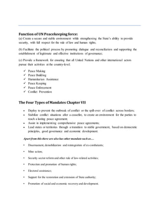 Function of UN Peacekeeping force:
(a) Create a secure and stable environment while strengthening the State’s ability to provide
security, with full respect for the rule of law and human rights;
(b) Facilitate the political process by promoting dialogue and reconciliation and supporting the
establishment of legitimate and effective institutions of governance;
(c) Provide a framework for ensuring that all United Nations and other international actors
pursue their activities at the country-level.
 Peace Making
 Peace Building
 Humanitarian Assistance
 Peace Keeping
 Peace Enforcement
 Conflict Prevention
The Four Types ofMandates Chapter VII
 Deploy to prevent the outbreak of conflict or the spill-over of conflict across borders;
 Stabilize conflict situations after a ceasefire, to create an environment for the parties to
reach a lasting peace agreement;
 Assist in implementing comprehensive peace agreements;
 Lead states or territories through a transition to stable government, based on democratic
principles, good governance and economic development.
Apart from this there are also has other mandate such as…
• Disarmament, demobilization and reintegration of ex-combatants;
• Mine action;
• Security sector reform and other rule of law-related activities;
• Protection and promotion of human rights;
• Electoral assistance;
• Support for the restoration and extension of State authority;
• Promotion of social and economic recovery and development.
 