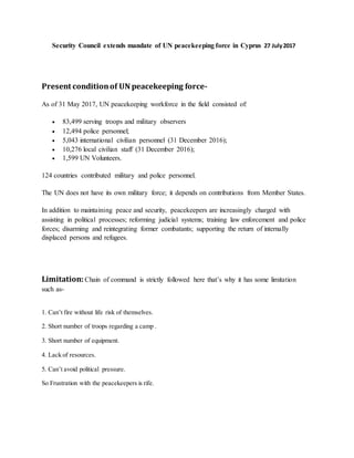 Security Council extends mandate of UN peacekeeping force in Cyprus 27 July2017
Present conditionof UN peacekeeping force-
As of 31 May 2017, UN peacekeeping workforce in the field consisted of:
 83,499 serving troops and military observers
 12,494 police personnel;
 5,043 international civilian personnel (31 December 2016);
 10,276 local civilian staff (31 December 2016);
 1,599 UN Volunteers.
124 countries contributed military and police personnel.
The UN does not have its own military force; it depends on contributions from Member States.
In addition to maintaining peace and security, peacekeepers are increasingly charged with
assisting in political processes; reforming judicial systems; training law enforcement and police
forces; disarming and reintegrating former combatants; supporting the return of internally
displaced persons and refugees.
Limitation:Chain of command is strictly followed here that’s why it has some limitation
such as-
1. Can’t fire without life risk of themselves.
2. Short number of troops regarding a camp .
3. Short number of equipment.
4. Lack of resources.
5. Can’t avoid political pressure.
So Frustration with the peacekeepers is rife.
 