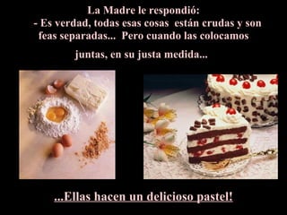 La Madre le respondió:     - Es verdad, todas esas cosas  están crudas y son feas separadas...  Pero cuando las colocamos juntas, en su justa medida...   ...Ellas hacen un delicioso pastel! 