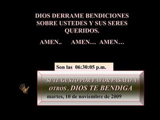 DIOS DERRAME BENDICIONES SOBRE USTEDES Y SUS SERES QUERIDOS. AMEN..  AMEN…  AMEN… SI TE GUSTO POR FAVOR PASALO A OTROS ,  DIOS TE BENDIGA martes, 10 de noviembre de 2009 Son las  06:30:03 p.m. 