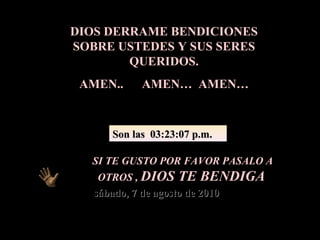 DIOS DERRAME BENDICIONES SOBRE USTEDES Y SUS SERES QUERIDOS. AMEN..  AMEN…  AMEN… SI TE GUSTO POR FAVOR PASALO A OTROS ,  DIOS TE BENDIGA sábado, 7 de agosto de 2010 Son las  03:23:05 p.m. 