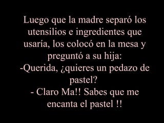 Luego que la madre separó los
  utensilios e ingredientes que
 usaría, los colocó en la mesa y
       preguntó a su hija:
-Querida, ¿quieres un pedazo de
              pastel?
   - Claro Ma!! Sabes que me
       encanta el pastel !!
 