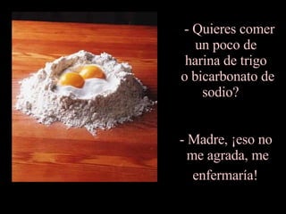 - Quieres comer un poco de  harina de trigo  o bicarbonato de sodio?    - Madre, ¡eso no  me agrada, me enfermaría!   