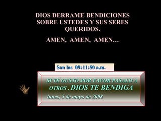 DIOS DERRAME BENDICIONES SOBRE USTEDES Y SUS SERES QUERIDOS. AMEN,  AMEN,  AMEN… SI TE GUSTO POR FAVOR PASALO A OTROS ,  DIOS TE BENDIGA martes, 2 de junio de 2009 Son las  11:46:01 p.m. 