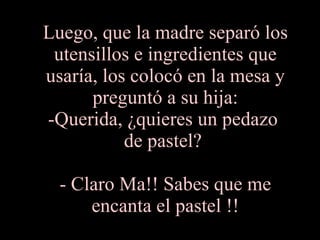 Luego, que la madre separó los utensillos e ingredientes que usaría, los colocó en la mesa y preguntó a su hija: -Querida, ¿quieres un pedazo  de pastel?  - Claro Ma!! Sabes que me encanta el pastel !! 