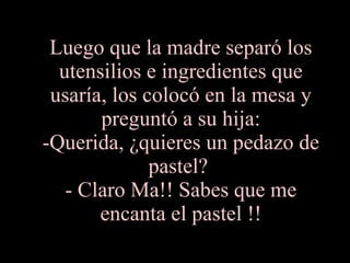 Luego que la madre separó los utensilios e ingredientes que usaría, los colocó en la mesa y preguntó a su hija: -Querida, ¿quieres un pedazo de pastel?  - Claro Ma!! Sabes que me encanta el pastel !! 