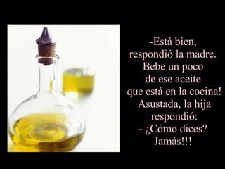 -Está bien,  respondió la madre.  Bebe un poco  de ese aceite  que está en la cocina! Asustada, la hija respondió: - ¿Cómo dices?  Jamás!!!  