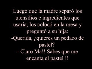 Luego que la madre separó los
utensilios e ingredientes que
usaría, los colocó en la mesa y
preguntó a su hija:
-Querida, ¿quieres un pedazo de
pastel?
- Claro Ma!! Sabes que me
encanta el pastel !!
 