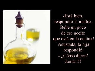-Está bien,
respondió la madre.
Bebe un poco
de ese aceite
que está en la cocina!
Asustada, la hija
respondió:
- ¿Cómo dices?
Jamás!!!
 