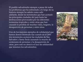 El pueblo salvadoreño siempre a pesar de todos los problemas que ha enfrentado a lo largo de su historia siempre ha sabido como salir adelante, desde los terremotos que han azotado las principales ciudades del país hasta las destrucciones provocados por las diferentes tormentas tropicales y entre otras que han causado la perdida de muchas vidas, hogares, la desaparición de personas y entre otras.Uno de los mayores ejemplos de solidaridad que hemos demos mostrado fue cuando en el 2001 dos terremotos azotaron las ciudades de San Salvador y Santa Tecla causando la muerte de centenares de personas y la desaparición de otras, pero esto no detuvo el lazo de solidaridad que tenemos los salvadoreños