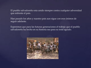 El pueblo salvadoreño esta unido siempre contra cualquier adversidad que enfrente el pais.Han pasado los años y nuestro pais aun sigue con esos ánimos de seguir adelante.Esperemos que para las futuras generaciones el trabajo que el pueblo salvadoreño ha hecho en su historia sea para su total agrado.