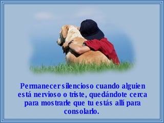 Permanecer silencioso cuando alguien está nervioso o triste, quedándote cerca para mostrarle que tu estás allí para consolarlo.  
