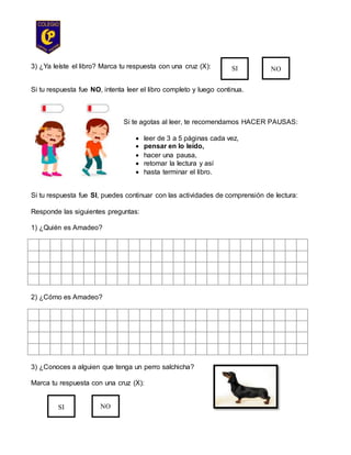 3) ¿Ya leíste el libro? Marca tu respuesta con una cruz (X):
Si tu respuesta fue NO, intenta leer el libro completo y luego continua.
Si te agotas al leer, te recomendamos HACER PAUSAS:
 leer de 3 a 5 páginas cada vez,
 pensar en lo leído,
 hacer una pausa,
 retomar la lectura y así
 hasta terminar el libro.
Si tu respuesta fue SI, puedes continuar con las actividades de comprensión de lectura:
Responde las siguientes preguntas:
1) ¿Quién es Amadeo?
2) ¿Cómo es Amadeo?
3) ¿Conoces a alguien que tenga un perro salchicha?
Marca tu respuesta con una cruz (X):
SI NO
SI NO
 