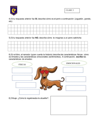 4) Si tu respuesta anterior fue SI, describe cómo es el perro a continuación (Juguetón, grande,
etc):
5) Si tu respuesta anterior fue NO, describe cómo te imaginas a un perro salchicha:
6) En el libro, el narrador (quien cuenta la historia) describe las características físicas cómo
es Amadeo y las características emocionales (sentimientos). A continuación, escribe las
características de amadeo:
6) Dibuja: ¿Cómo lo regaloneaba la abuelita?:
FÍSICAS
EMOCIONALES
CLASE 3
 