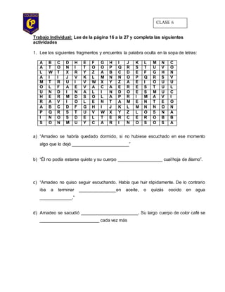 Trabajo Individual: Lee de la página 16 a la 27 y completa las siguientes
actividades
1. Lee los siguientes fragmentos y encuentra la palabra oculta en la sopa de letras:
A B C D H E F G H I J K L M N C
A T O N I T O O P Q R S T U V O
L W T X R Y Z A B C D E F G H N
A I I J V K L M N Ñ O P Q R S V
M T R U I V W X Y Z A E I O U U
O L F A E V A C A E R E S T U L
U N D I N A L I N D O E S M U C
H E R M D S O L A P R I M A V I
R A V I O L E N T A M E N T E O
A B C D F G H I J K L M N Ñ O N
P Q R S T U V W X Y Z L O S N A
I Ñ O S D E L T E R C E R O B B
S O N M U Y C A R I Ñ O S O S A
a) “Amadeo se habría quedado dormido, si no hubiese escuchado en ese momento
algo que lo dejó _______________________”
b) “Él no podía estarse quieto y su cuerpo __________________ cual hoja de álamo”.
c) “Amadeo no quiso seguir escuchando. Había que huir rápidamente. De lo contrario
iba a terminar _______________en aceite, o quizás cocido en agua
_____________.”
d) Amadeo se sacudió _______________________. Su largo cuerpo de color café se
________________________ cada vez más
CLASE 6
 