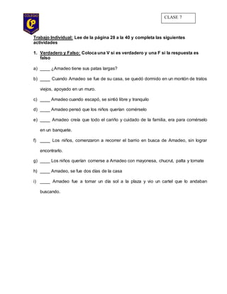 Trabajo Individual: Lee de la página 28 a la 40 y completa las siguientes
actividades
1. Verdadero y Falso: Coloca una V si es verdadero y una F si la respuesta es
falso
a) ____ ¿Amadeo tiene sus patas largas?
b) ____ Cuando Amadeo se fue de su casa, se quedó dormido en un montón de tratos
viejos, apoyado en un muro.
c) ____ Amadeo cuando escapó, se sintió libre y tranquilo
d) ____ Amadeo pensó que los niños querían comérselo
e) ____ Amadeo creía que todo el cariño y cuidado de la familia, era para comérselo
en un banquete.
f) ____ Los niños, comenzaron a recorrer el barrio en busca de Amadeo, sin lograr
encontrarlo.
g) ____ Los niños querían comerse a Amadeo con mayonesa, chucrut, palta y tomate
h) ____ Amadeo, se fue dos días de la casa
i) ____ Amadeo fue a tomar un día sol a la plaza y vio un cartel que lo andaban
buscando.
CLASE 7
 