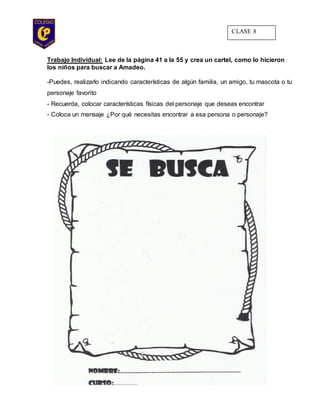 Trabajo Individual: Lee de la página 41 a la 55 y crea un cartel, como lo hicieron
los niños para buscar a Amadeo.
-Puedes, realizarlo indicando características de algún familia, un amigo, tu mascota o tu
personaje favorito
- Recuerda, colocar características físicas del personaje que deseas encontrar
- Coloca un mensaje ¿Por qué necesitas encontrar a esa persona o personaje?
CLASE 8
 