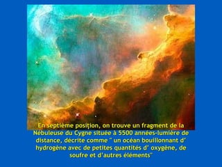 En septième position, on trouve un fragment de la Nébuleuse du Cygne située à 5500 années-lumière de distance, décrite comme " un océan bouillonnant d’ hydrogène avec de petites quantités d’ oxygène, de soufre et d’autres éléments" 