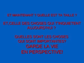 ET MAINTENANT ? QUELLE EST TA TAILLE ? ET,CELLE DES CHOSES QUI T’INQUIETENT AUJOURD’HUI ?   QUELLES SONT LES CHOSES  QUI SONT IMPORTANTES? GARDE LA VIE EN PERSPECTIVE ! 
