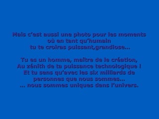 Mais c’est aussi une photo pour les moments où en tant qu’humain tu te croiras puissant,grandiose… Tu es un homme, maître de le création, Au zénith de ta puissance technologique ! Et tu sens qu’avec les six milliards de personnes que nous sommes… …  nous sommes uniques dans l’univers. 