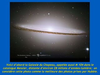 Voici d’abord la Galaxie du Chapeau, appelée aussi M 104 dans le catalogue Messier, distante d’environ 28 millons d’années-lumière;  on considère cette photo comme la meilleure des photos prises par Hubble. 