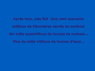 Après tout, cela fait  cinq cent quarante millions de kilomètres carrés de surface! Six mille quadrillions de tonnes de roches!… Plus de mille trillions de tonnes d’eau!… 