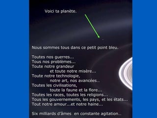 Nous sommes tous dans ce petit point bleu. Toutes nos guerres... Tous nos problèmes... Toute notre grandeur  et toute notre misère... Toute notre technologie,  notre art, nos avancées… Toutes les civilisations, toute la faune et la flore... Toutes les races, toutes les religions... Tous les gouvernements, les pays, et les états... Tout notre amour...et notre haine... Six milliards d’âmes  en constante agitation… Voici ta planète. 