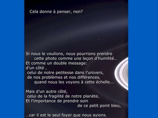 Si nous le voulions, nous pourrions prendre cette photo comme une leçon d’humilité… Et comme un double message:  d’un côté , celui de notre petitesse dans l’univers, de nos problèmes et nos différences,  quand nous les voyons à cette échelle... Mais d’un autre côté, celui de la fragilité de notre planète,  Et l’importance de prendre soin de ce petit point bleu, … car il est le seul foyer que nous ayions. Cela donne à penser, non? 
