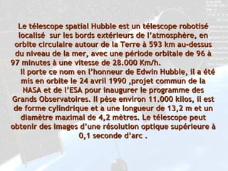 Le télescope spatial Hubble est un télescope robotisé localisé  sur les bords extérieurs de l’atmosphère, en orbite circulaire autour de la Terre à 593 km au-dessus du niveau de la mer, avec une période orbitale de 96 à 97 minutes à une vitesse de 28.000 Km/h.  Il porte ce nom en l’honneur de Edwin Hubble, il a été mis en orbite le 24 avril 1990 ,projet commun de la NASA et de l’ESA pour inaugurer le programme des Grands Observatoires. Il pèse environ 11.000 kilos, il est de forme cylindrique et a une longueur de 13,2 m et un diamètre maximal de 4,2 mètres. Le télescope peut obtenir des images d’une résolution optique supérieure à 0,1 seconde d’arc . 