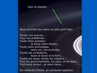 Nous sommes tous dans ce petit point bleu. Toutes nos guerres... Tous nos problèmes... Toute notre grandeur  et toute notre misère... Toute notre technologie,  notre art, nos avancées… Toutes les civilisations, toute la faune et la flore... Toutes les races, toutes les religions... Tous les gouvernements, les pays, et les états... Tout notre amour...et notre haine... Six milliards d’âmes  en constante agitation… Voici ta planète. 