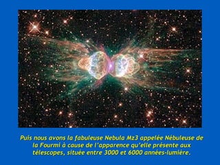 Puis nous avons la fabuleuse Nebula Mz3 appelée Nébuleuse de la Fourmi à cause de l’apparence qu’elle présente aux télescopes, située entre 3000 et 6000 années-lumière. 