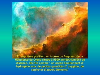 En septième position, on trouve un fragment de la Nébuleuse du Cygne située à 5500 années-lumière de distance, décrite comme " un océan bouillonnant d’ hydrogène avec de petites quantités d’ oxygène, de soufre et d’autres éléments" 