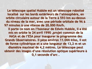 Le télescope spatial Hubble est un télescope robotisé localisé  sur les bords extérieurs de l’atmosphère, en orbite circulaire autour de la Terre à 593 km au-dessus du niveau de la mer, avec une période orbitale de 96 à 97 minutes à une vitesse de 28.000 Km/h.  Il porte ce nom en l’honneur de Edwin Hubble, il a été mis en orbite le 24 avril 1990 ,projet commun de la NASA et de l’ESA pour inaugurer le programme des Grands Observatoires. Il pèse environ 11.000 kilos, il est de forme cylindrique et a une longueur de 13,2 m et un diamètre maximal de 4,2 mètres. Le télescope peut obtenir des images d’une résolution optique supérieure à 0,1 seconde d’arc . 