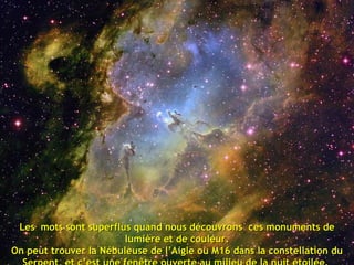 Les  mots sont superflus quand nous découvrons  ces monuments de lumière et de couleur. On peut trouver la Nébuleuse de l’Aigle ou M16 dans la constellation du Serpent, et c’est une fenêtre ouverte au milieu de la nuit étoilée.  En son centre, des grappes de jeunes étoiles sont en plein processus de formation, créant un formidable spectacle d’émissions gazeuses . 