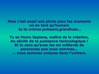 Mais c’est aussi une photo pour les moments où en tant qu’humain tu te croiras puissant,grandiose… Tu es Homo Sapiens, maître de le création, Au zénith de ta puissance technologique ! Et tu sens qu’avec les six milliards de personnes que nous sommes… …  nous sommes uniques dans l’univers. 