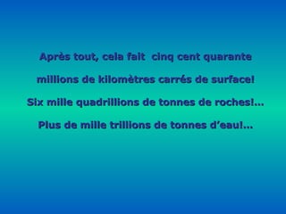 Après tout, cela fait  cinq cent quarante millions de kilomètres carrés de surface! Six mille quadrillions de tonnes de roches!… Plus de mille trillions de tonnes d’eau!… 