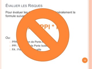 ÉVALUER LES RISQUES
Pour évaluer les risques on utiliser généralement la
formule suivante:
PPA = PPI * FA
Ou:
PPA : Prévision de Perte Annuelle
PPI : Prévision de Perte Isolée
FA : Fréquence Annuelle
10
 